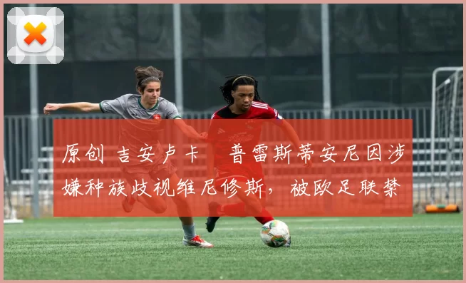 原创 吉安卢卡・普雷斯蒂安尼因涉嫌种族歧视维尼修斯，被欧足联禁赛