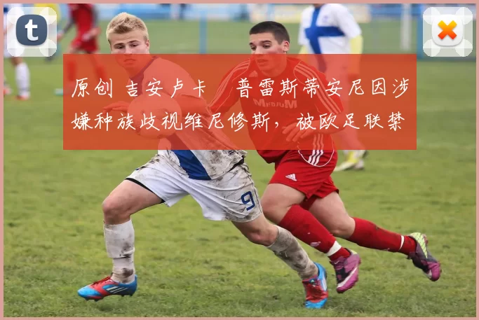 原创 吉安卢卡・普雷斯蒂安尼因涉嫌种族歧视维尼修斯，被欧足联禁赛