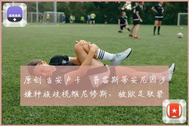 原创 吉安卢卡・普雷斯蒂安尼因涉嫌种族歧视维尼修斯，被欧足联禁赛