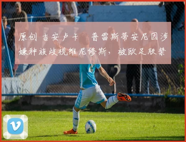 原创 吉安卢卡・普雷斯蒂安尼因涉嫌种族歧视维尼修斯,被欧足联禁赛