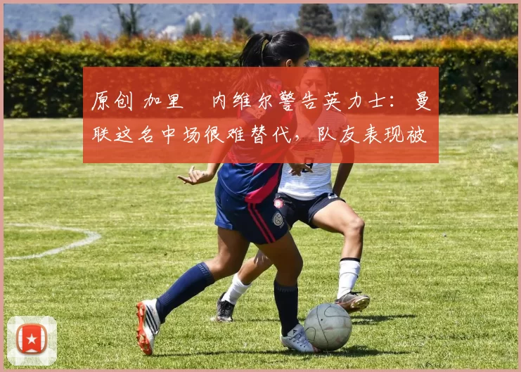 原创 加里・内维尔警告英力士：曼联这名中场很难替代，队友表现被赞 “离谱”