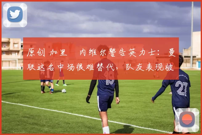 原创 加里・内维尔警告英力士：曼联这名中场很难替代，队友表现被赞 “离谱”