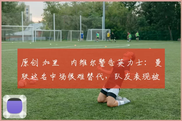 原创 加里・内维尔警告英力士：曼联这名中场很难替代，队友表现被赞 “离谱”