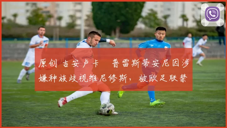 原创 吉安卢卡・普雷斯蒂安尼因涉嫌种族歧视维尼修斯,被欧足联禁赛
