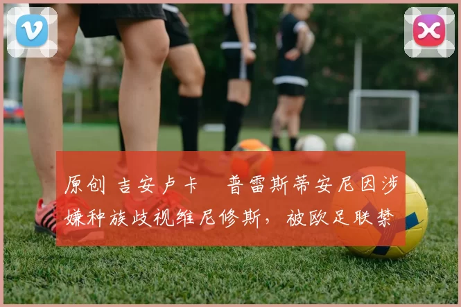 原创 吉安卢卡・普雷斯蒂安尼因涉嫌种族歧视维尼修斯，被欧足联禁赛