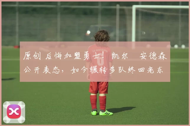 原创 后悔加盟勇士！凯尔・安德森公开表态，如今辗转多队终回老东家