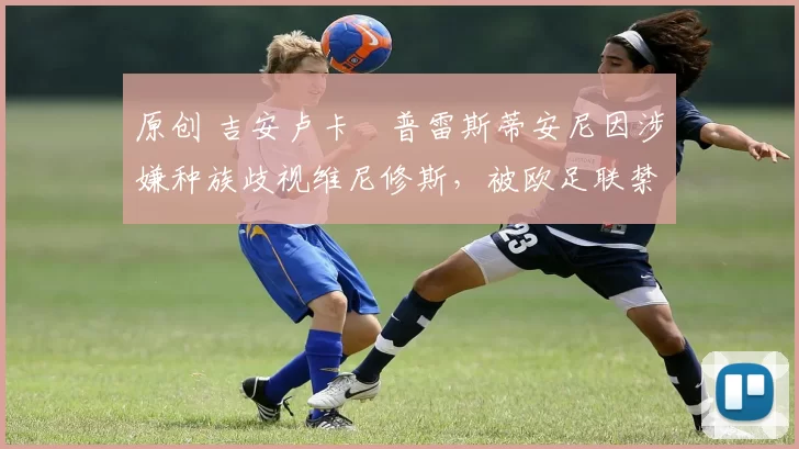 原创 吉安卢卡・普雷斯蒂安尼因涉嫌种族歧视维尼修斯，被欧足联禁赛