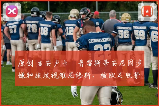 原创 吉安卢卡・普雷斯蒂安尼因涉嫌种族歧视维尼修斯，被欧足联禁赛