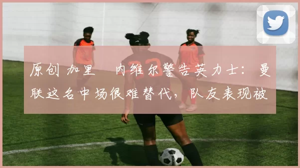 原创 加里・内维尔警告英力士：曼联这名中场很难替代，队友表现被赞 “离谱”