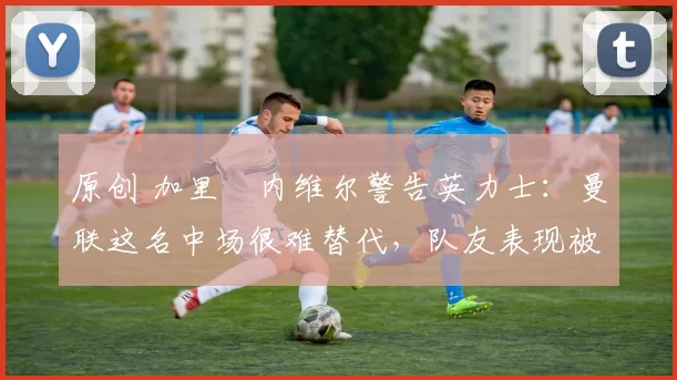 原创 加里・内维尔警告英力士：曼联这名中场很难替代，队友表现被赞 “离谱”