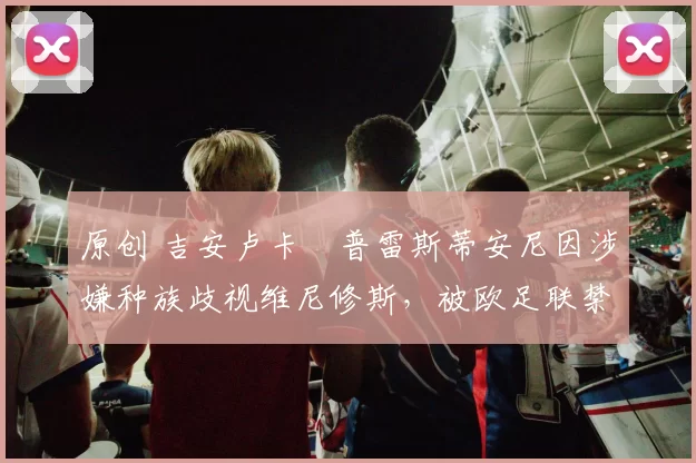 原创 吉安卢卡・普雷斯蒂安尼因涉嫌种族歧视维尼修斯，被欧足联禁赛