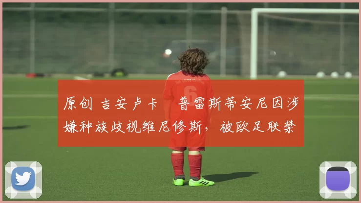 原创 吉安卢卡・普雷斯蒂安尼因涉嫌种族歧视维尼修斯，被欧足联禁赛