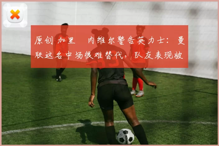 原创 加里・内维尔警告英力士：曼联这名中场很难替代，队友表现被赞 “离谱”