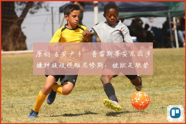 原创 吉安卢卡・普雷斯蒂安尼因涉嫌种族歧视维尼修斯，被欧足联禁赛