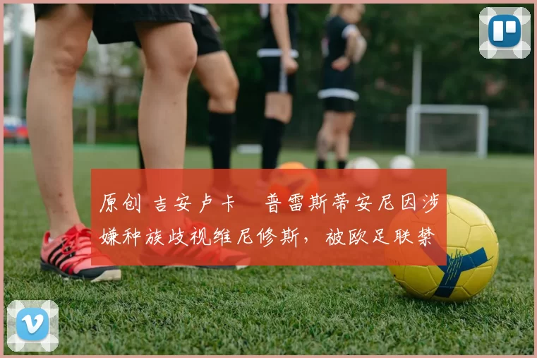 原创 吉安卢卡・普雷斯蒂安尼因涉嫌种族歧视维尼修斯，被欧足联禁赛