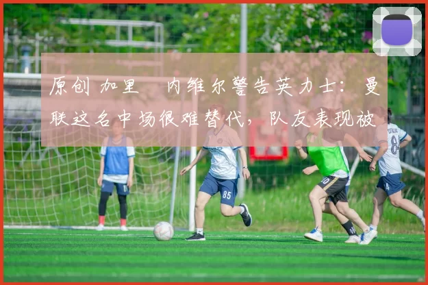 原创 加里・内维尔警告英力士：曼联这名中场很难替代，队友表现被赞 “离谱”