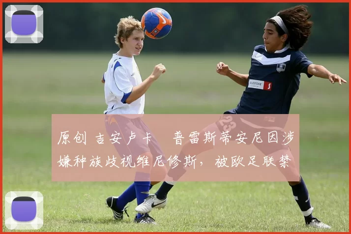 原创 吉安卢卡・普雷斯蒂安尼因涉嫌种族歧视维尼修斯，被欧足联禁赛