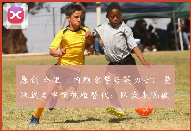 原创 加里・内维尔警告英力士：曼联这名中场很难替代，队友表现被赞 “离谱”