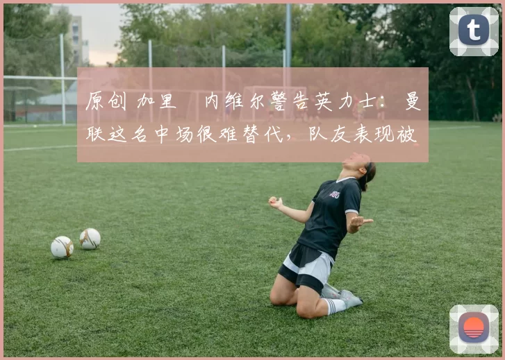 原创 加里・内维尔警告英力士：曼联这名中场很难替代，队友表现被赞 “离谱”