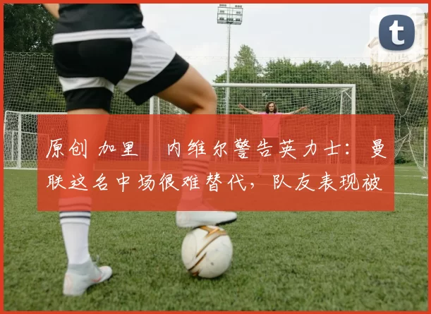 原创 加里・内维尔警告英力士：曼联这名中场很难替代，队友表现被赞 “离谱”