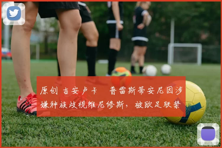 原创 吉安卢卡・普雷斯蒂安尼因涉嫌种族歧视维尼修斯，被欧足联禁赛