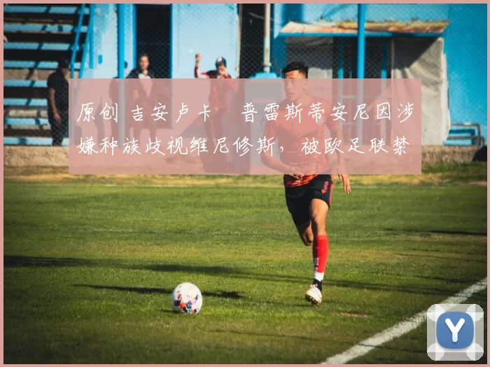 原创 吉安卢卡・普雷斯蒂安尼因涉嫌种族歧视维尼修斯，被欧足联禁赛