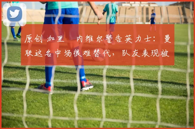 原创 加里・内维尔警告英力士:曼联这名中场很难替代,队友表现被赞 “离谱”