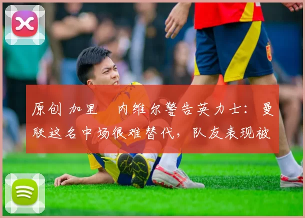 原创 加里・内维尔警告英力士：曼联这名中场很难替代，队友表现被赞 “离谱”