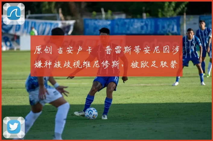 原创 吉安卢卡・普雷斯蒂安尼因涉嫌种族歧视维尼修斯，被欧足联禁赛