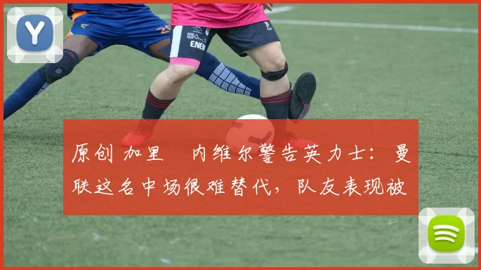 原创 加里・内维尔警告英力士：曼联这名中场很难替代，队友表现被赞 “离谱”