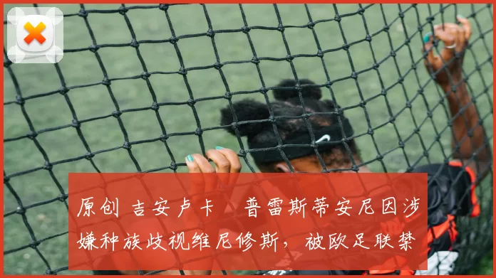 原创 吉安卢卡・普雷斯蒂安尼因涉嫌种族歧视维尼修斯，被欧足联禁赛