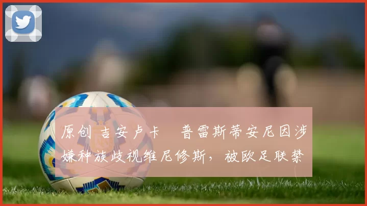 原创 吉安卢卡・普雷斯蒂安尼因涉嫌种族歧视维尼修斯，被欧足联禁赛