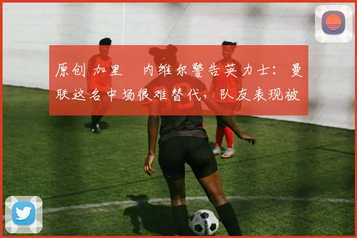 原创 加里・内维尔警告英力士:曼联这名中场很难替代,队友表现被赞 “离谱”