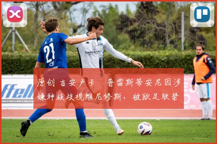 原创 吉安卢卡・普雷斯蒂安尼因涉嫌种族歧视维尼修斯,被欧足联禁赛