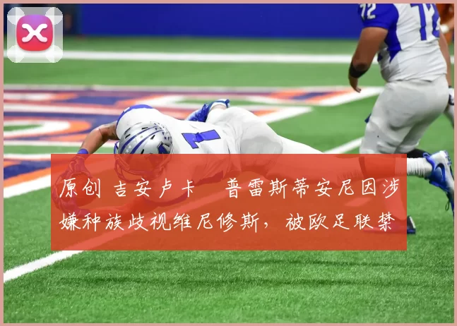 原创 吉安卢卡・普雷斯蒂安尼因涉嫌种族歧视维尼修斯，被欧足联禁赛