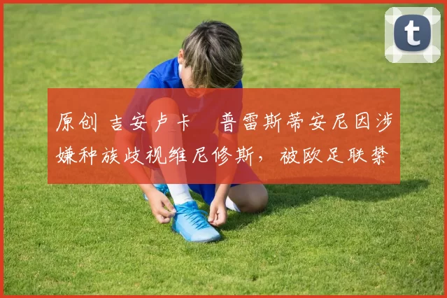 原创 吉安卢卡・普雷斯蒂安尼因涉嫌种族歧视维尼修斯，被欧足联禁赛