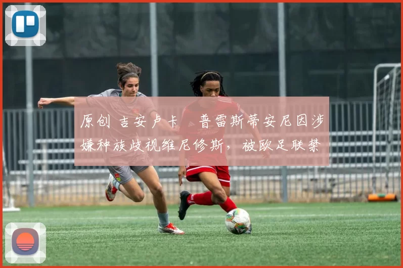 原创 吉安卢卡・普雷斯蒂安尼因涉嫌种族歧视维尼修斯，被欧足联禁赛