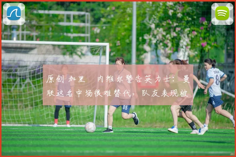 原创 加里・内维尔警告英力士：曼联这名中场很难替代，队友表现被赞 “离谱”