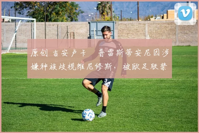 原创 吉安卢卡・普雷斯蒂安尼因涉嫌种族歧视维尼修斯，被欧足联禁赛