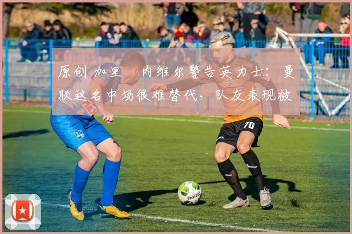 原创 加里・内维尔警告英力士:曼联这名中场很难替代,队友表现被赞 “离谱”