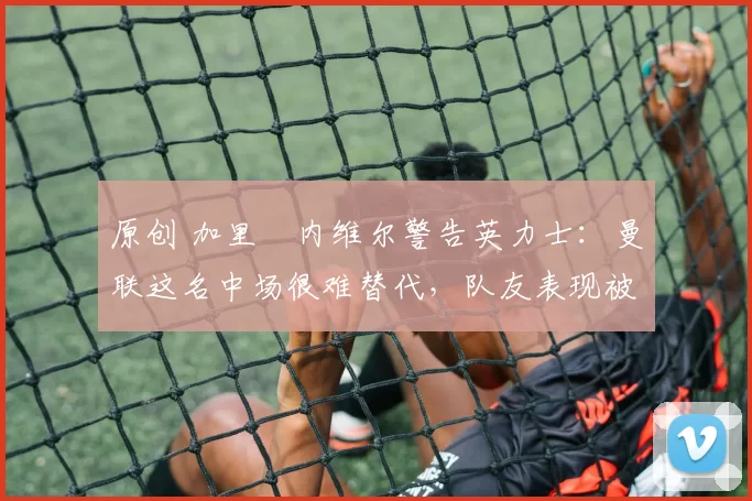 原创 加里・内维尔警告英力士：曼联这名中场很难替代，队友表现被赞 “离谱”