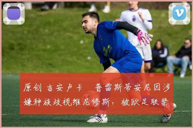 原创 吉安卢卡・普雷斯蒂安尼因涉嫌种族歧视维尼修斯，被欧足联禁赛