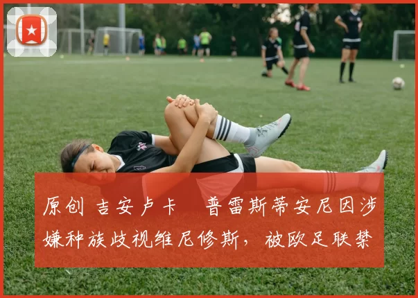 原创 吉安卢卡・普雷斯蒂安尼因涉嫌种族歧视维尼修斯，被欧足联禁赛