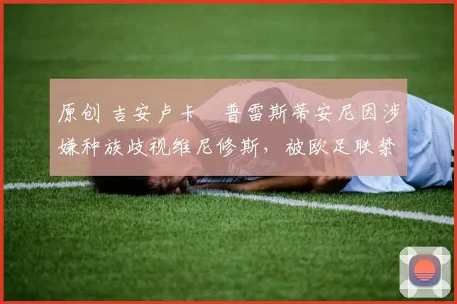 原创 吉安卢卡・普雷斯蒂安尼因涉嫌种族歧视维尼修斯，被欧足联禁赛