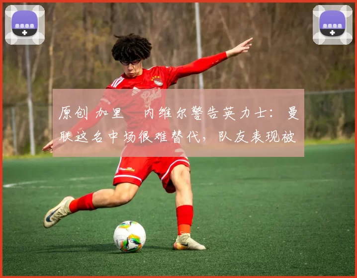 原创 加里・内维尔警告英力士:曼联这名中场很难替代,队友表现被赞 “离谱”