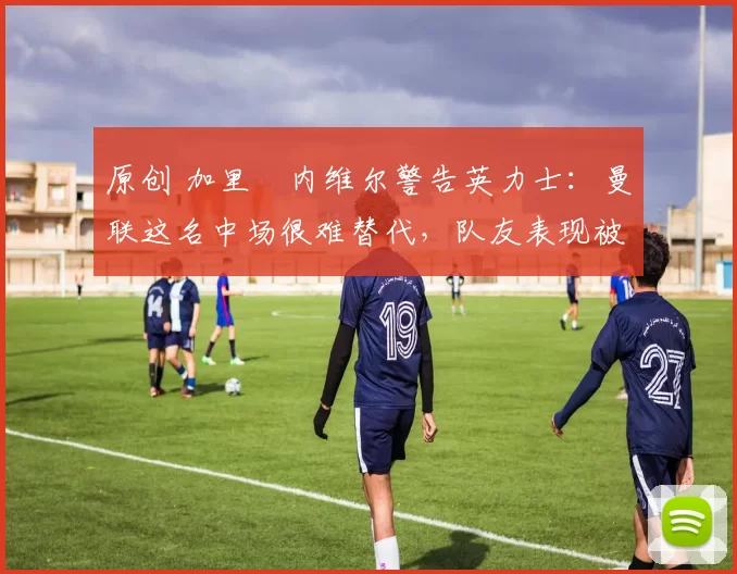 原创 加里・内维尔警告英力士：曼联这名中场很难替代，队友表现被赞 “离谱”