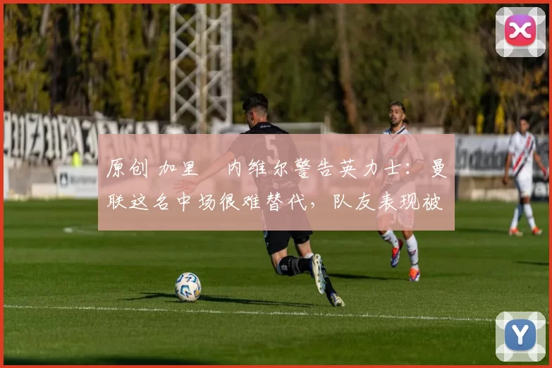原创 加里・内维尔警告英力士：曼联这名中场很难替代，队友表现被赞 “离谱”
