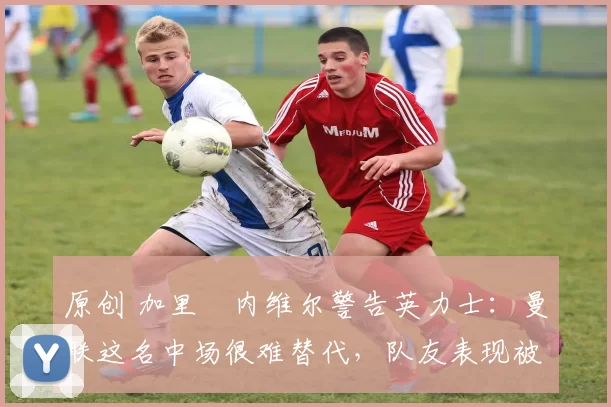 原创 加里・内维尔警告英力士：曼联这名中场很难替代，队友表现被赞 “离谱”