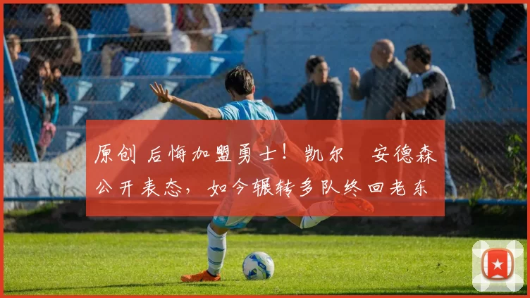 原创 后悔加盟勇士！凯尔・安德森公开表态，如今辗转多队终回老东家