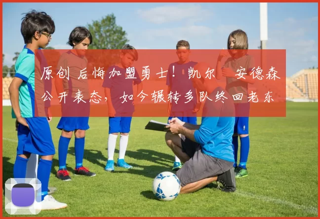 原创 后悔加盟勇士！凯尔・安德森公开表态，如今辗转多队终回老东家